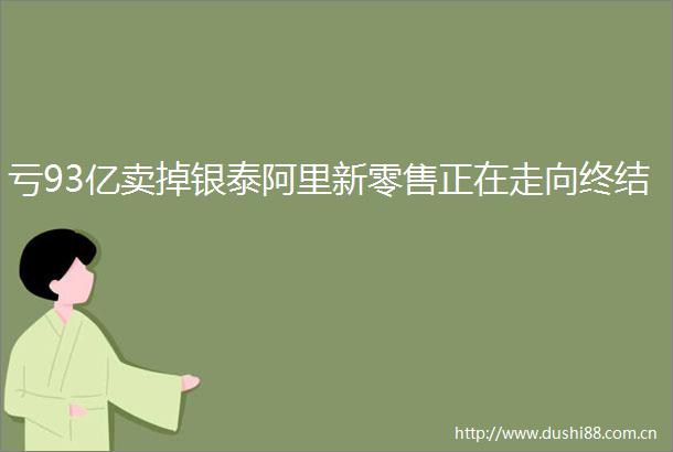 亏93亿卖掉银泰阿里新零售正在走向终结