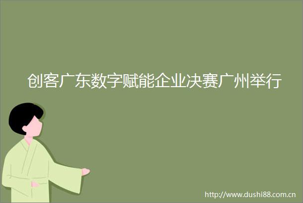 创客广东数字赋能企业决赛广州举行