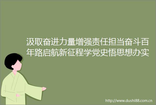 汲取奋进力量增强责任担当奋斗百年路启航新征程学党史悟思想办实事开新局