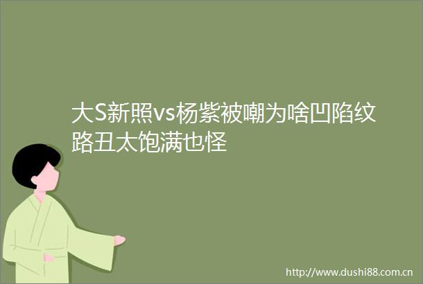 大S新照vs杨紫被嘲为啥凹陷纹路丑太饱满也怪