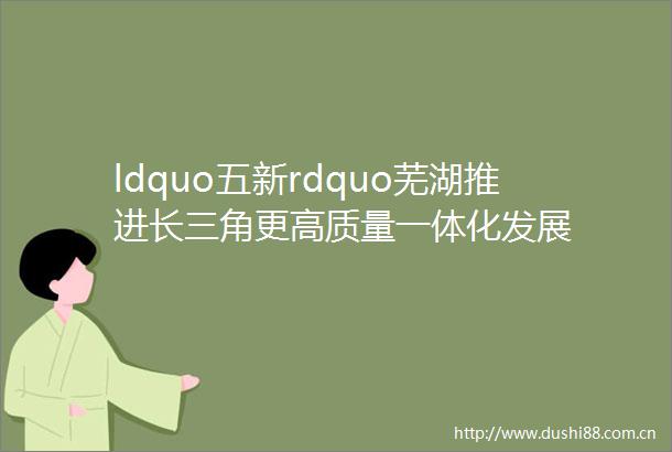 ldquo五新rdquo芜湖推进长三角更高质量一体化发展