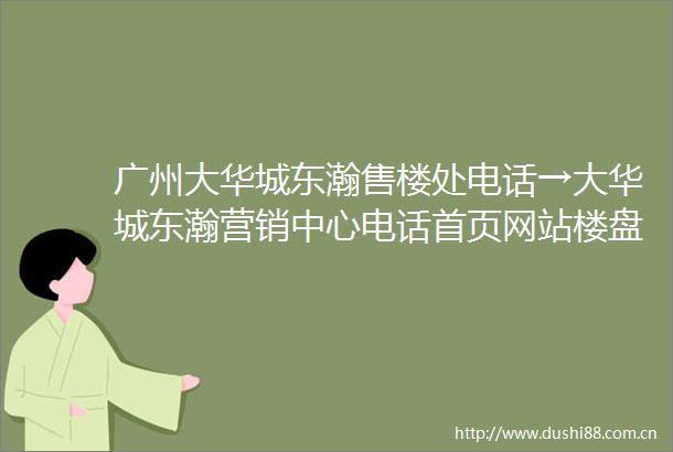 广州大华城东瀚售楼处电话→大华城东瀚营销中心电话首页网站楼盘最新详情