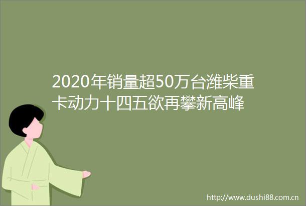 2020年销量超50万台潍柴重卡动力十四五欲再攀新高峰