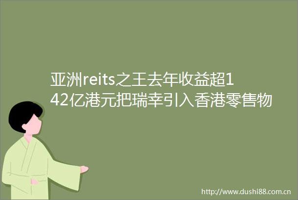 亚洲reits之王去年收益超142亿港元把瑞幸引入香港零售物业未来还要打理私募基金