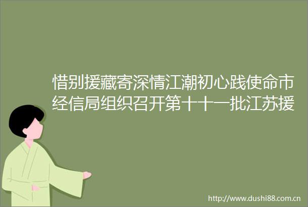惜别援藏寄深情江潮初心践使命市经信局组织召开第十十一批江苏援藏欢迎欢送会