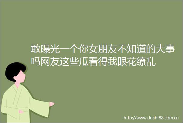 敢一个你女朋友不知道的大事吗网友这些瓜看得我眼花缭乱