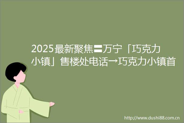 2025最新聚焦〓万宁「巧克力小镇」售楼处电话→巧克力小镇首页网站→巧克力小镇楼盘最新详情→最新价格→24H热线电话