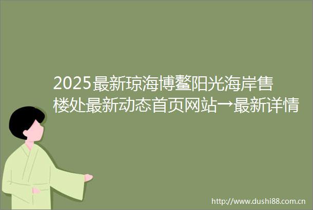 2025最新琼海博鳌阳光海岸售楼处最新动态首页网站→最新详情→开发商直售→24小时售楼热线