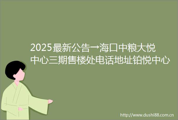 2025最新公告→海口中粮大悦中心三期售楼处电话地址铂悦中心价格最新房源铂悦中心实时房价楼盘详情预约通道