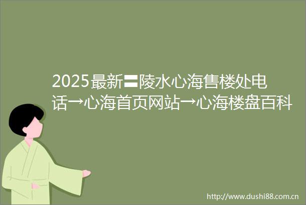 2025最新〓陵水心海售楼处电话→心海首页网站→心海楼盘百科详情→24H热线电话