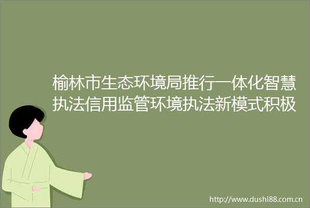 榆林市生态环境局推行一体化智慧信用监管环境新模式积极推动工作规范化建设