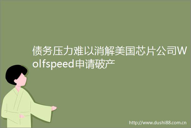 债务压力难以消解美国芯片公司Wolfspeed申请破产