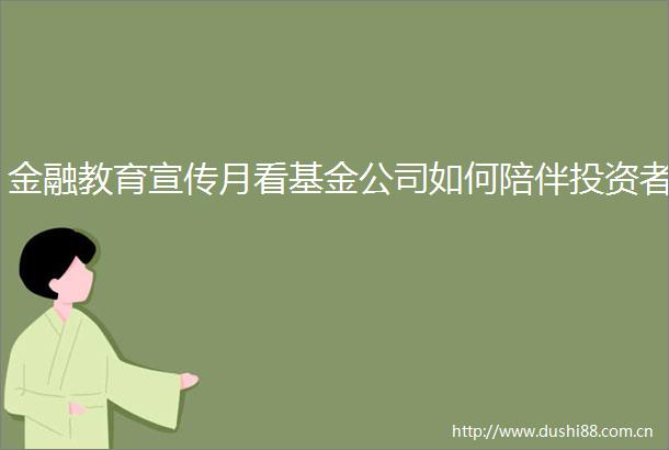 金融教育宣传月看基金公司如何陪伴投资者