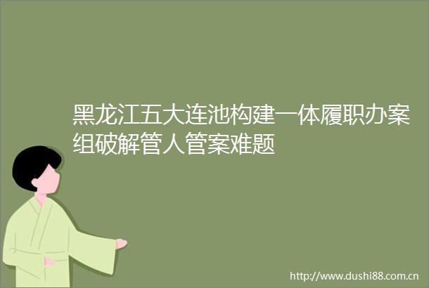 黑龙江五大连池构建一体履职办案组破解管人管案难题