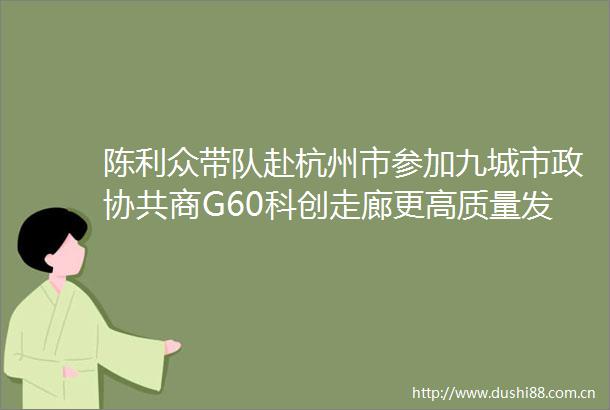 陈利众带队赴杭州市参加九城市政协共商G60科创走廊更高质量发展活动