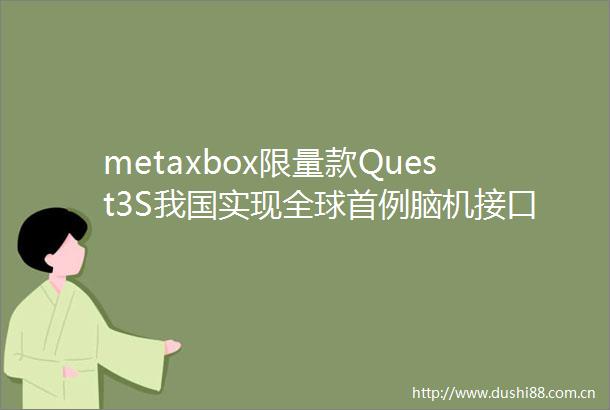 metaxbox限量款Quest3S我国实现全球首例脑机接口逆转瘫痪肢体