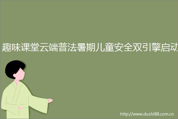 趣味课堂云端普法暑期儿童安全双引擎启动