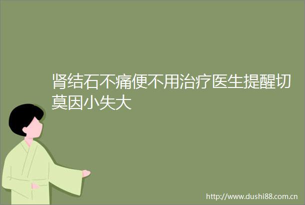 肾结石不痛便不用治疗医生提醒切莫因小失大