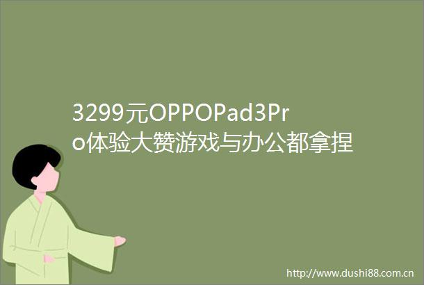 3299元OPPOPad3Pro体验大赞游戏与办公都拿捏