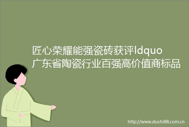 匠心荣耀能强瓷砖获评ldquo广东省陶瓷行业百强高价值商标品牌rdquo