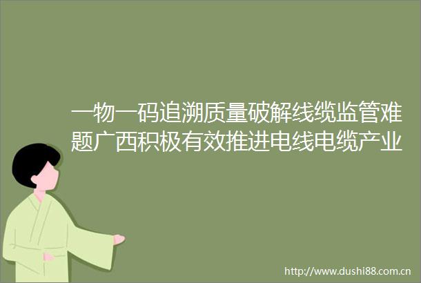 一物一码追溯质量破解线缆监管难题广西积极有效推进电线电缆产业整治工作