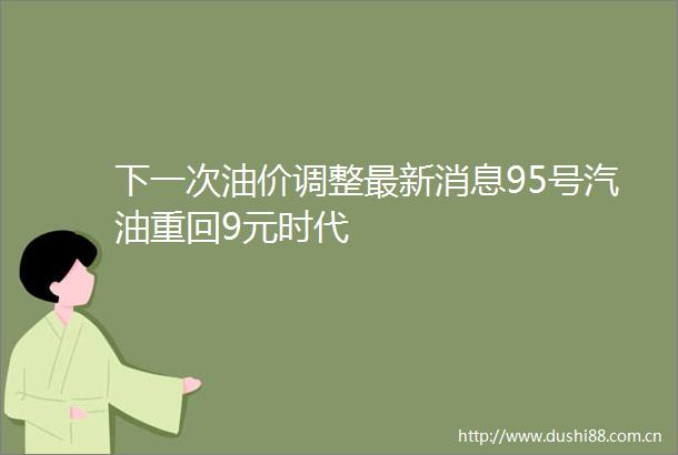 下一次油价调整最新消息95号汽油重回9元时代