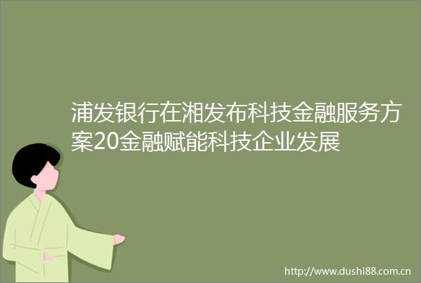 浦发银行在湘发布科技金融服务方案20金融赋能科技企业发展