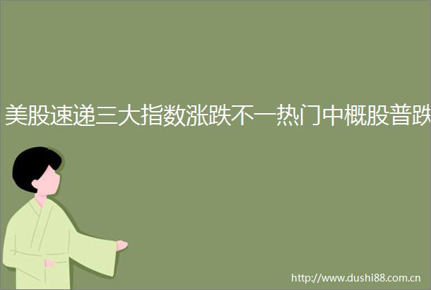 美股速递三大指数涨跌不一热门中概股普跌
