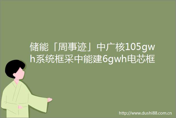 储能「周事迹」中广核105gwh系统框采中能建6gwh电芯框采年产2gwh钠电池延期宁德时代签订724亿碳酸锂合同