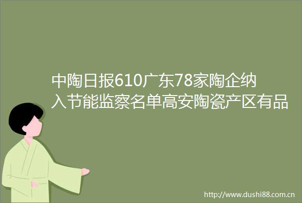 中陶日报610广东78家陶企纳入节能监察名单高安陶瓷产区有品类停产或涨价四川现有20余家环保B级陶企