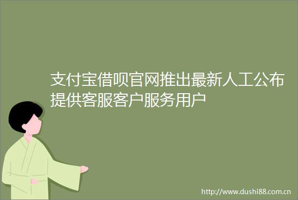 支付宝借呗官网推出最新人工公布提供客服客户服务用户