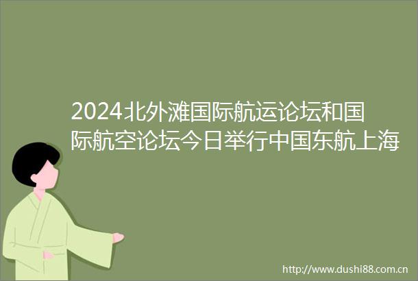 2024北外滩国际航运论坛和国际航空论坛今日举行东航上海机场发布多项重磅成果