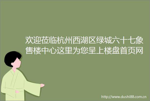 欢迎莅临杭州西湖区绿城六十七象售楼中心这里为您呈上楼盘首页网站涵盖评测房价户型及商圈配套等详尽信息