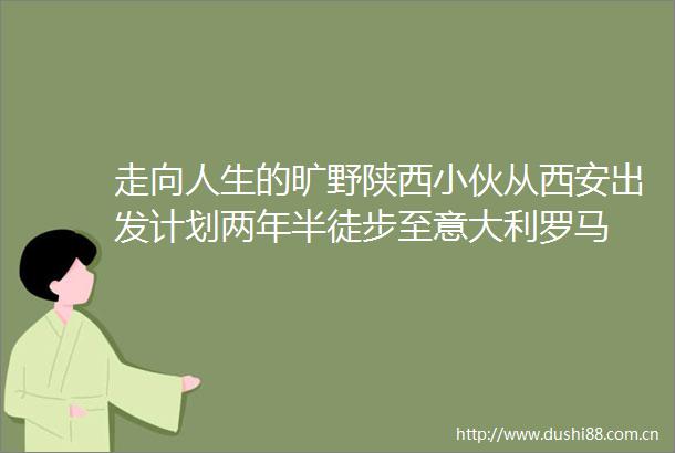 走向人生的旷野陕西小伙从西安出发计划两年半徒步至意大利罗马