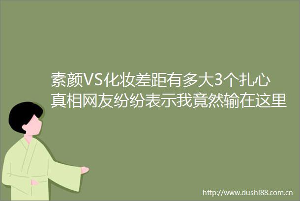 素颜VS化妆差距有多大3个扎心真相网友纷纷表示我竟然输在这里