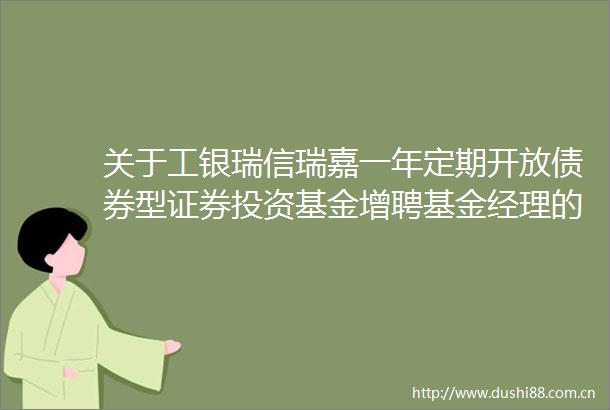 关于工银瑞信瑞嘉一年定期开放债券型证券投资基金增聘基金经理的公告