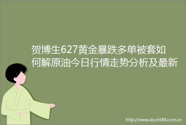 贺博生627黄金暴跌多单被套如何解原油今日行情走势分析及最新操作建议