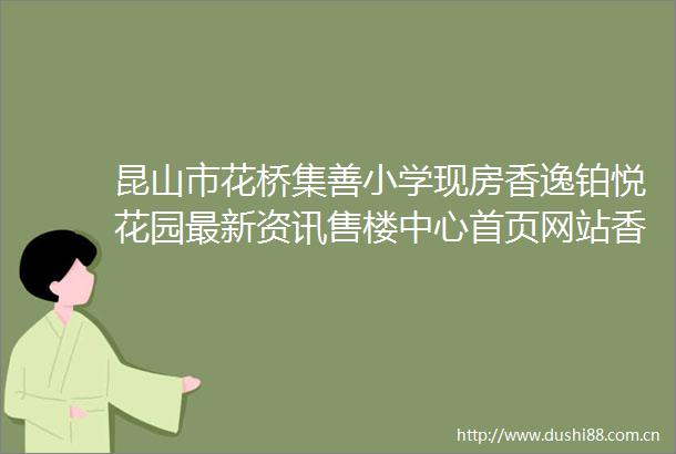 昆山市花桥集善小学现房香逸铂悦花园最新资讯售楼中心首页网站香逸铂悦花园楼盘解析户型介绍实时报价项目笔记