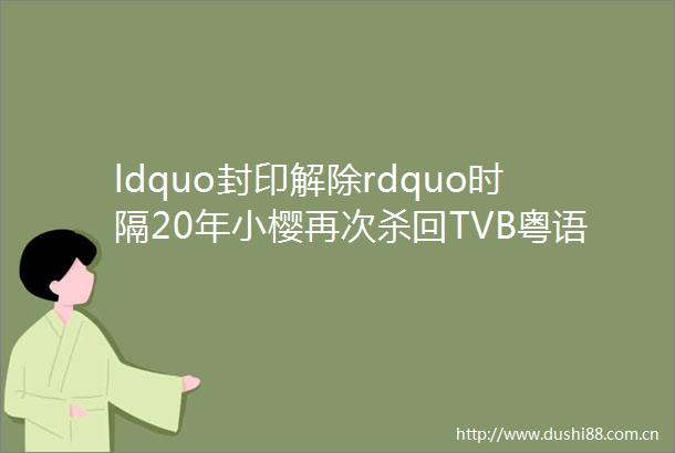 ldquo封印解除rdquo时隔20年小樱再次杀回TVB粤语配音唤起我们的快乐童年