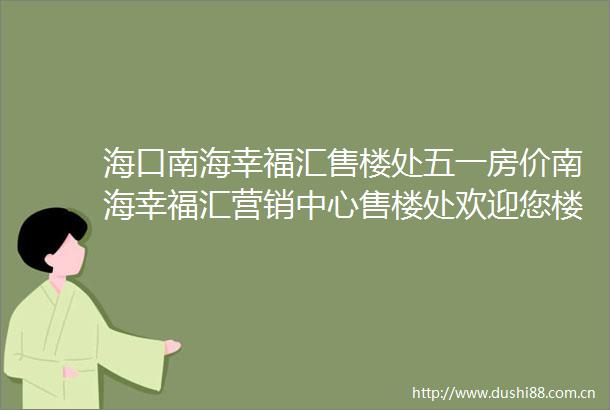 海口南海幸福汇售楼处五一房价南海幸福汇营销中心售楼处欢迎您楼盘详情备案价户型图售楼处