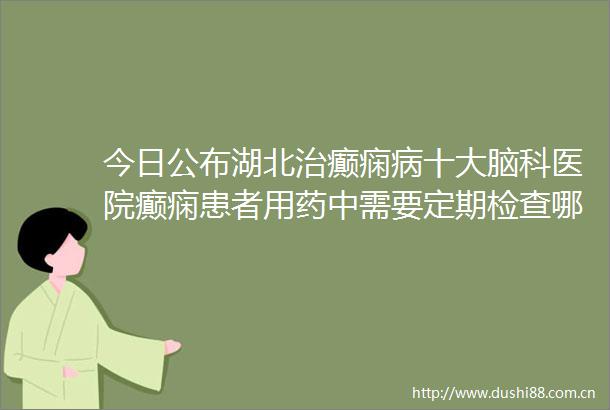今日公布湖北治癫痫病十大脑科医院癫痫患者用药中需要定期检查哪些项目