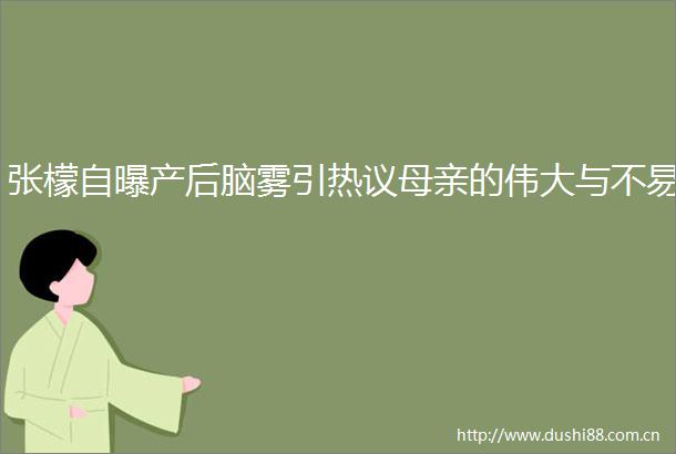 张檬自曝产后脑雾引热议母亲的伟大与不易
