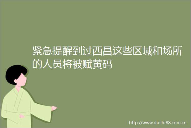 紧急提醒到过西昌这些区域和场所的人员将被赋黄码