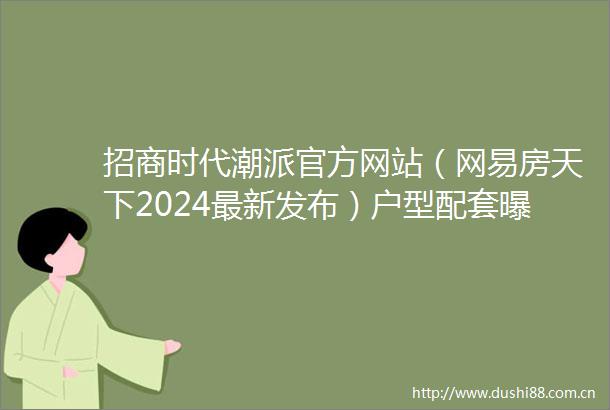 招商时代潮派官方网站（网易房天下2024最新发布）户型配套