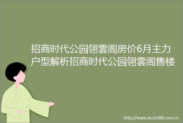 招商时代公园翎雲阁房价6月主力户型解析招商时代公园翎雲阁售楼处电话限时优惠预约通道楼盘最新动态