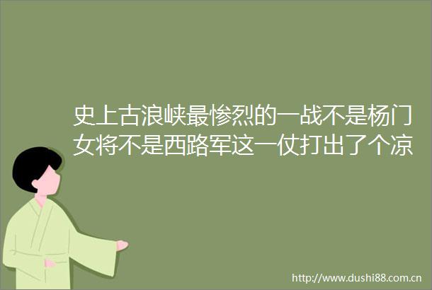 史上古浪峡最惨烈的一战不是杨门女将不是西路军这一仗打出了个凉州籍的唐宰相