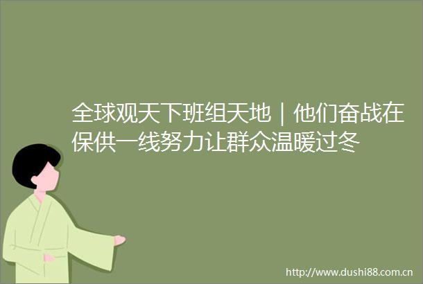全球观天下班组天地｜他们奋战在保供一线努力让群众温暖过冬