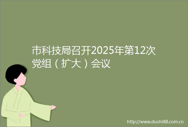 市科技局召开2025年第12次党组（扩大）会议