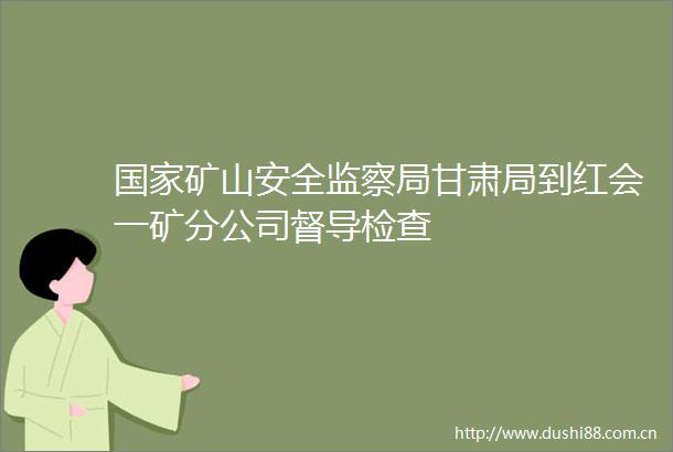 矿山安全监察局甘肃局到红会一矿分公司督导检查