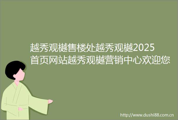 越秀观樾售楼处越秀观樾2025首页网站越秀观樾营销中心欢迎您楼盘详情最新价格户型图容积率最新售楼处中心